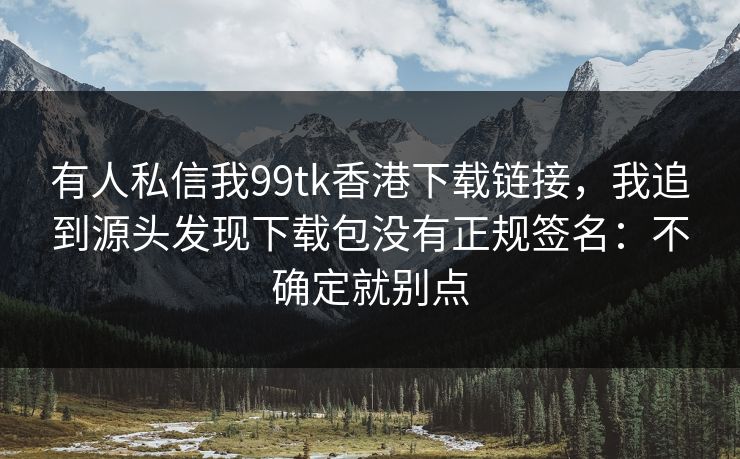 有人私信我99tk香港下载链接,我追到源头发现下载包没有正规签名:不确定就别点 有人私信我99tk香港下载链接,我追到源头发现下载包没有正规签名:不确定就别点