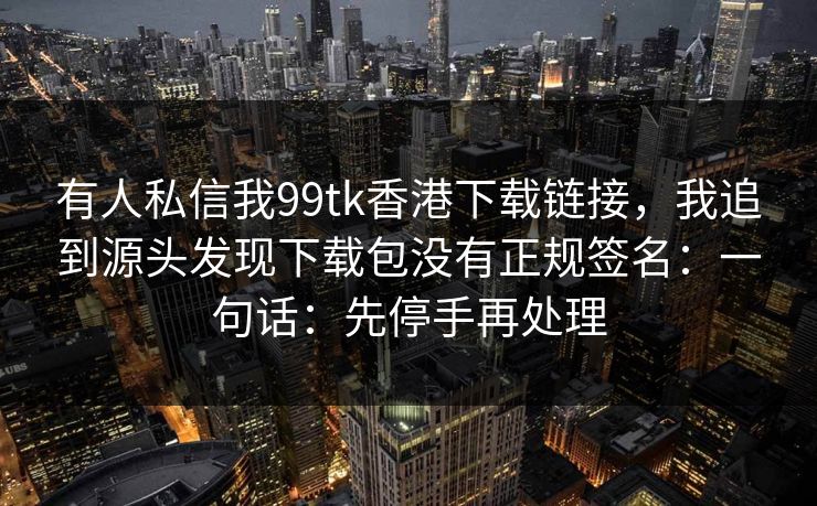 有人私信我99tk香港下载链接,我追到源头发现下载包没有正规签名:一句话:先停手再处理 有人私信我99tk香港下载链接,我追到源头发现下载包没有正规签名:一句话:先停手再处理