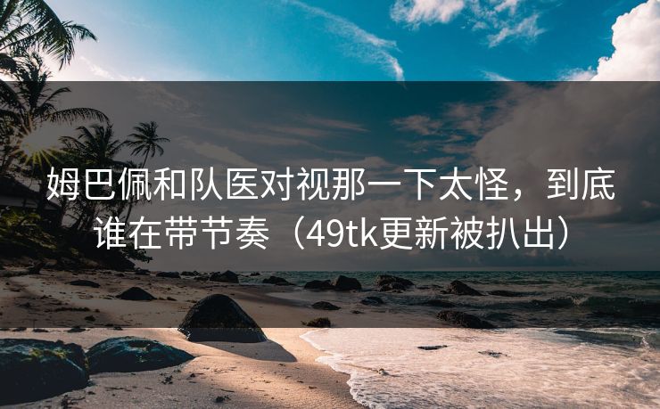 姆巴佩和队医对视那一下太怪，到底谁在带节奏（49tk更新被扒出）