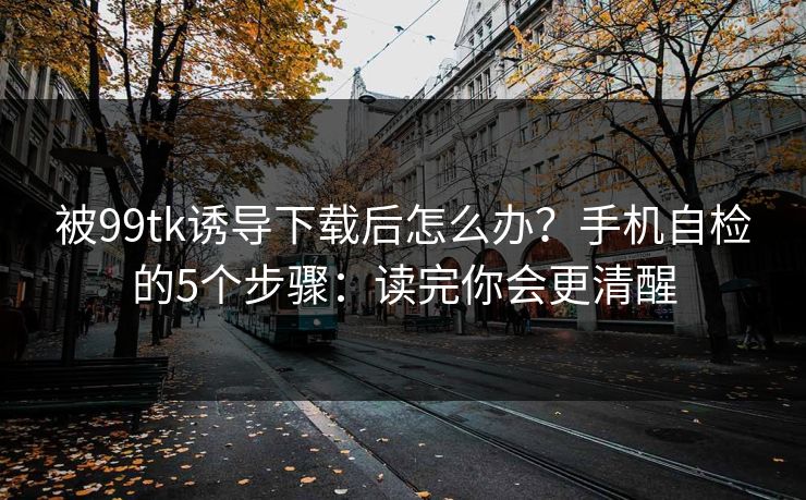 被99tk诱导下载后怎么办?手机自检的5个步骤:读完你会更清醒 被99tk诱导下载后怎么办?手机自检的5个步骤:读完你会更清醒