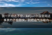 我一开始还不信，kaiyun中国官网这事真的不能图快，别把运气当能力