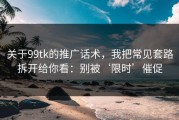 关于99tk的推广话术，我把常见套路拆开给你看：别被‘限时’催促