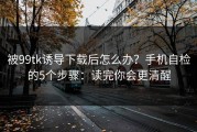 被99tk诱导下载后怎么办？手机自检的5个步骤：读完你会更清醒