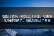 塔图姆被换下那刻全场愣住，理由更现场都安静了：49tk数据给了答案