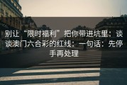 别让“限时福利”把你带进坑里：谈谈澳门六合彩的红线：一句话：先停手再处理