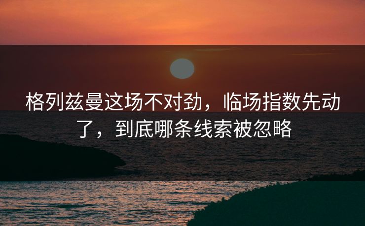 格列兹曼这场不对劲，临场指数先动了，到底哪条线索被忽略
