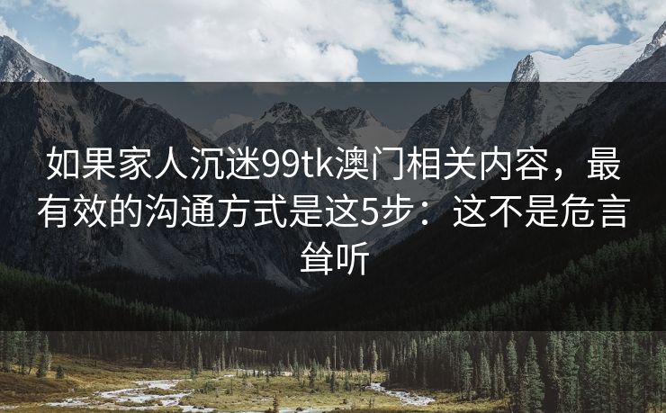 如果家人沉迷99tk澳门相关内容,最有效的沟通方式是这5步:这不是危言耸听 如果家人沉迷99tk澳门相关内容,最有效的沟通方式是这5步:这不是危言耸听