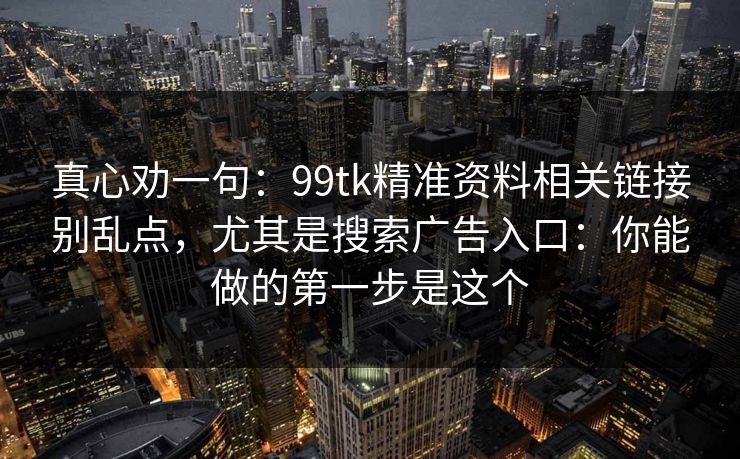 真心劝一句:99tk精准资料相关链接别乱点,尤其是搜索广告入口:你能做的第一步是这个 真心劝一句:99tk精准资料相关链接别乱点,尤其是搜索广告入口:你能做的第一步是这个