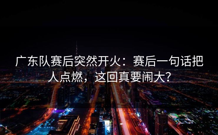 广东队赛后突然开火:赛后一句话把人点燃,这回真要闹大? 广东队赛后突然开火:赛后一句话把人点燃,这回真要闹大?
