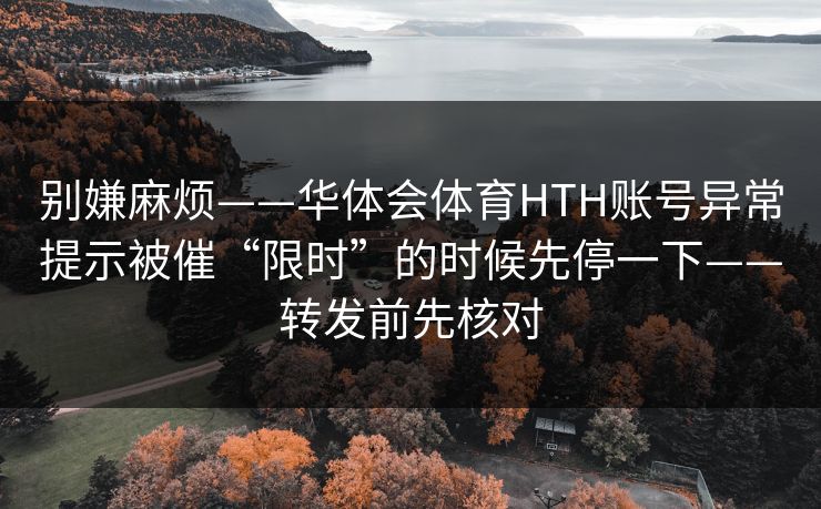别嫌麻烦——华体会体育HTH账号异常提示被催“限时”的时候先停一下——转发前先核对 别嫌麻烦——华体会体育HTH账号异常提示被催“限时”的时候先停一下——转发前先核对