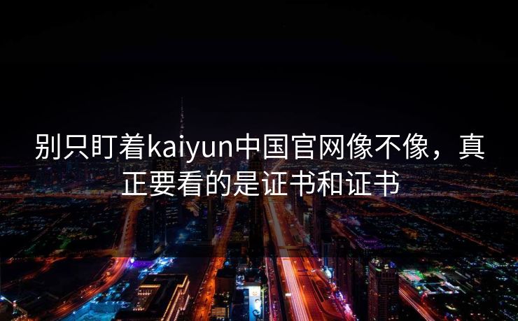 别只盯着kaiyun中国官网像不像,真正要看的是证书和证书 别只盯着kaiyun中国官网像不像,真正要看的是证书和证书