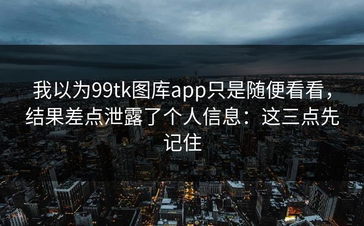 我以为99tk图库app只是随便看看，结果差点泄露了个人信息：这三点先记住