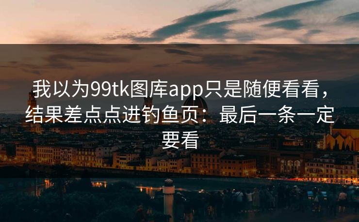 我以为99tk图库app只是随便看看，结果差点点进钓鱼页：最后一条一定要看