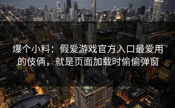 爆个小料：假爱游戏官方入口最爱用的伎俩，就是页面加载时偷偷弹窗