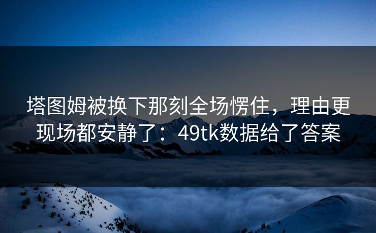 塔图姆被换下那刻全场愣住，理由更现场都安静了：49tk数据给了答案