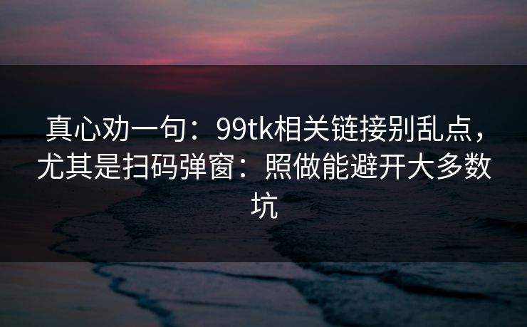 真心劝一句：99tk相关链接别乱点，尤其是扫码弹窗：照做能避开大多数坑