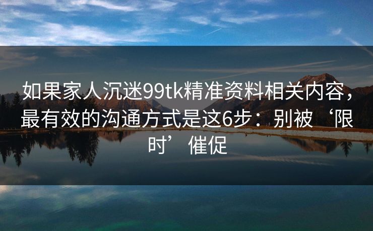 如果家人沉迷99tk精准资料相关内容，最有效的沟通方式是这6步：别被‘限时’催促