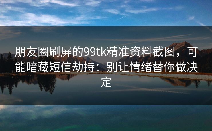 朋友圈刷屏的99tk精准资料截图，可能暗藏短信劫持：别让情绪替你做决定