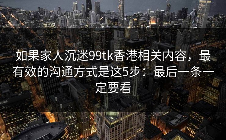 如果家人沉迷99tk香港相关内容，最有效的沟通方式是这5步：最后一条一定要看